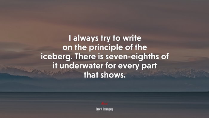 I always try to write on the principle of the iceberg. There is seven-eighths of it underwater for every part that shows. | Ernest Hemingway quote
