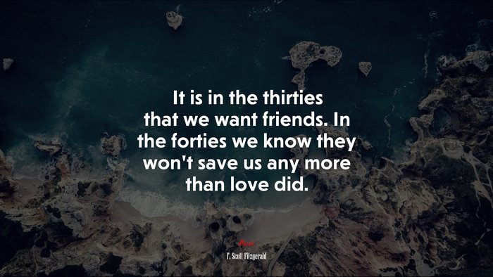 It is in the thirties that we want friends. In the forties we know they won’t save us any more than love did. | F. Scott Fitzgerald quote
