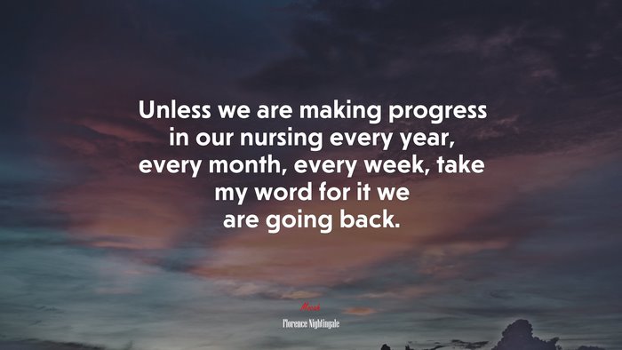 Unless we are making progress in our nursing every year, every month, every week, take my word for it we are going back. | Florence Nightingale quote
