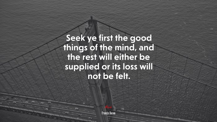 Seek ye first the good things of the mind, and the rest will either be supplied or its loss will not be felt. | Francis Bacon quote
