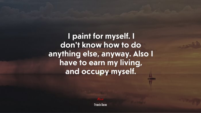 I paint for myself. I don’t know how to do anything else, anyway. Also I have to earn my living, and occupy myself. | Francis Bacon quote