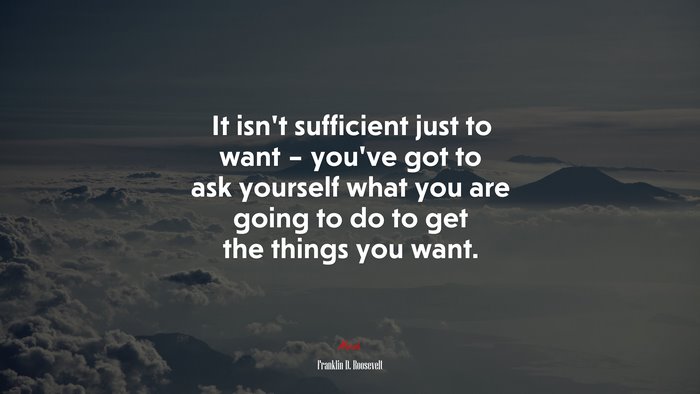 It isn’t sufficient just to want – you’ve got to ask yourself what you are going to do to get the things you want. | Franklin D. Roosevelt quote