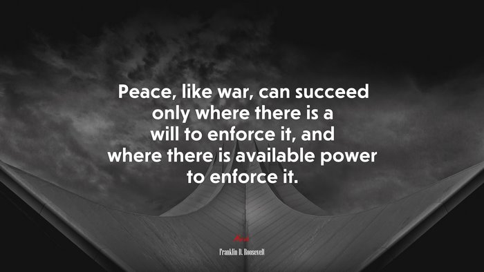 Peace, like war, can succeed only where there is a will to enforce it, and where there is available power to enforce it. | Franklin D. Roosevelt quote