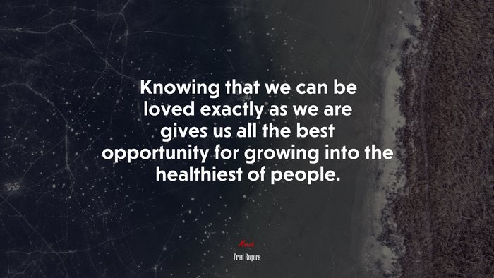 Knowing that we can be loved exactly as we are gives us all the best opportunity for growing into the healthiest of people. | Fred Rogers quote