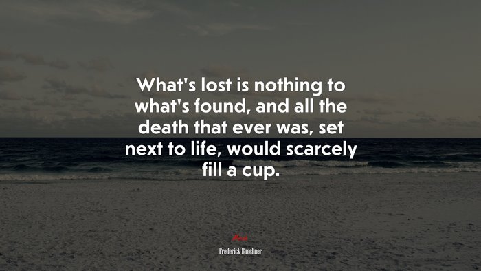 What’s lost is nothing to what’s found, and all the death that ever was, set next to life, would scarcely fill a cup. | Frederick Buechner quote