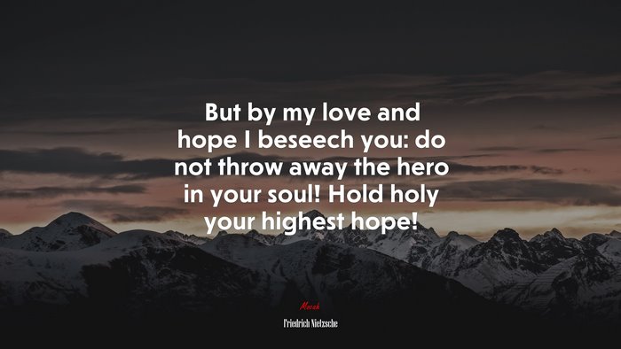 But by my love and hope I beseech you: do not throw away the hero in your soul! Hold holy your highest hope! | Friedrich Nietzsche quote