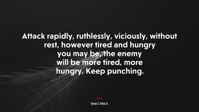 Attack rapidly, ruthlessly, viciously, without rest, however tired and hungry you may be, the enemy will be more tired, more hungry. Keep punching. | George S. Patton Jr. quote