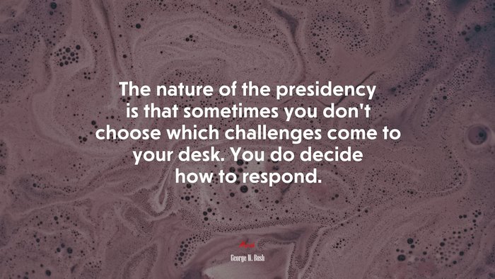 The nature of the presidency is that sometimes you don’t choose which challenges come to your desk. You do decide how to respond. | George W. Bush quote