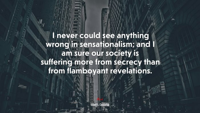 I never could see anything wrong in sensationalism; and I am sure our society is suffering more from secrecy than from flamboyant revelations. | Gilbert K. Chesterton quote