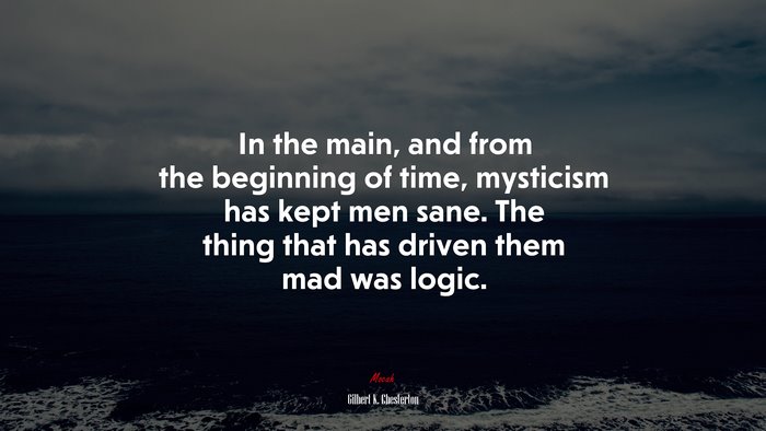 In the main, and from the beginning of time, mysticism has kept men sane. The thing that has driven them mad was logic. | Gilbert K. Chesterton quote