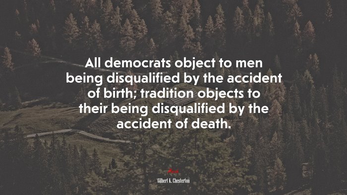All democrats object to men being disqualified by the accident of birth; tradition objects to their being disqualified by the accident of death. | Gilbert K. Chesterton quote