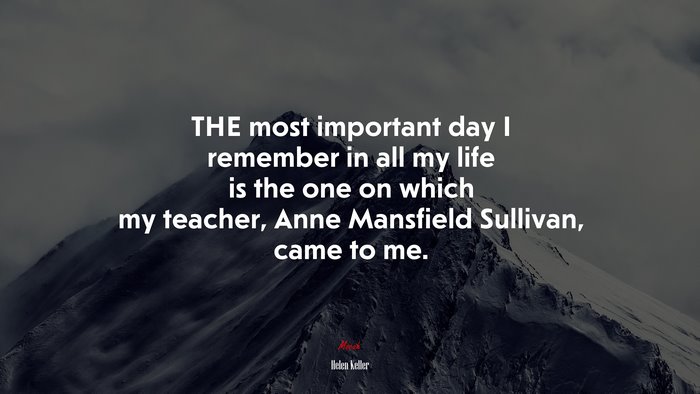 THE most important day I remember in all my life is the one on which my teacher, Anne Mansfield Sullivan, came to me. | Helen Keller quote