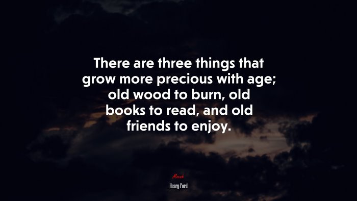 There are three things that grow more precious with age; old wood to burn, old books to read, and old friends to enjoy. | Henry Ford quote