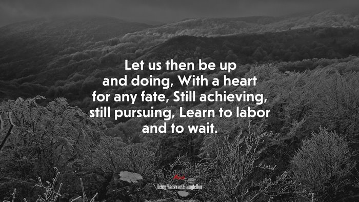 Let us then be up and doing, With a heart for any fate, Still achieving, still pursuing, Learn to labor and to wait. | Henry Wadsworth Longfellow quote