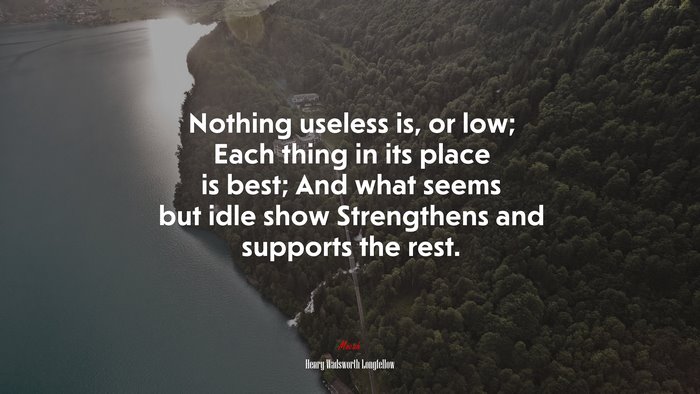 Nothing useless is, or low; Each thing in its place is best; And what seems but idle show Strengthens and supports the rest. | Henry Wadsworth Longfellow quote