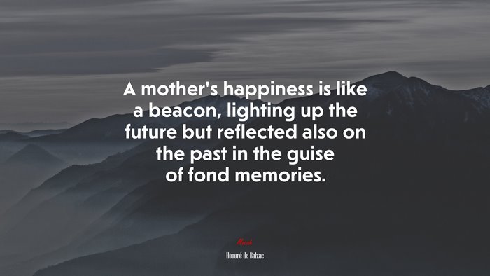 A mother’s happiness is like a beacon, lighting up the future but reflected also on the past in the guise of fond memories. | Honoré de Balzac quote