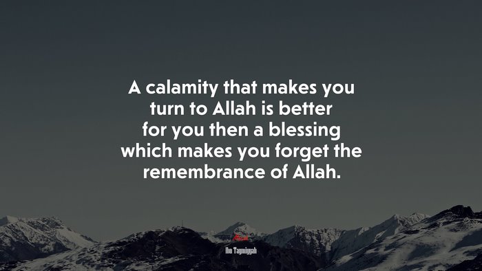 A calamity that makes you turn to Allah is better for you then a blessing which makes you forget the remembrance of Allah. | Ibn Taymiyyah quote