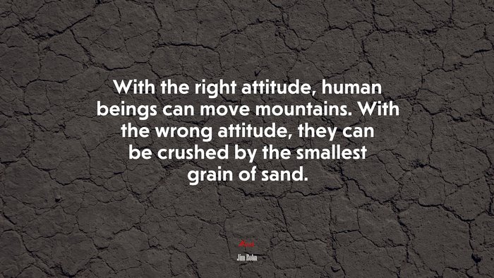 With the right attitude, human beings can move mountains. With the wrong attitude, they can be crushed by the smallest grain of sand. | Jim Rohn quote