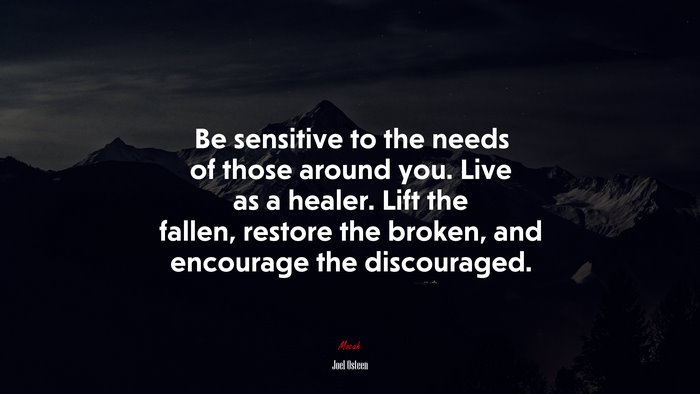 Be sensitive to the needs of those around you. Live as a healer. Lift the fallen, restore the broken, and encourage the discouraged. | Joel Osteen quote