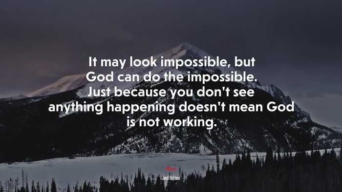 It may look impossible, but God can do the impossible. Just because you don’t see anything happening doesn’t mean God is not working. | Joel Osteen quote