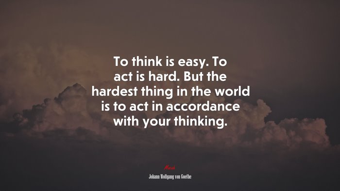 To think is easy. To act is hard. But the hardest thing in the world is to act in accordance with your thinking. | Johann Wolfgang von Goethe quote