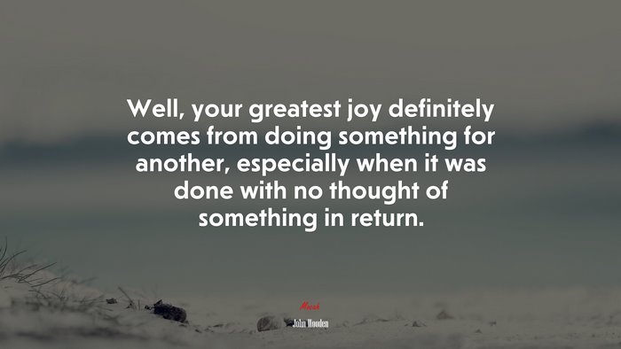 Well, your greatest joy definitely comes from doing something for another, especially when it was done with no thought of something in return. | John Wooden quote