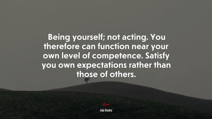 Being yourself; not acting. You therefore can function near your own level of competence. Satisfy you own expectations rather than those of others. | John Wooden quote