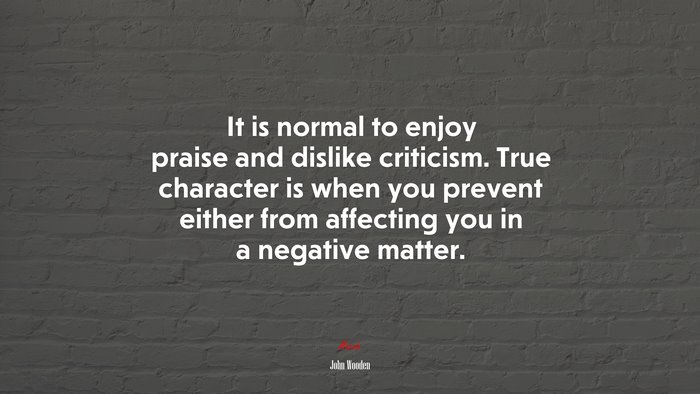 It is normal to enjoy praise and dislike criticism. True character is when you prevent either from affecting you in a negative matter. | John Wooden quote