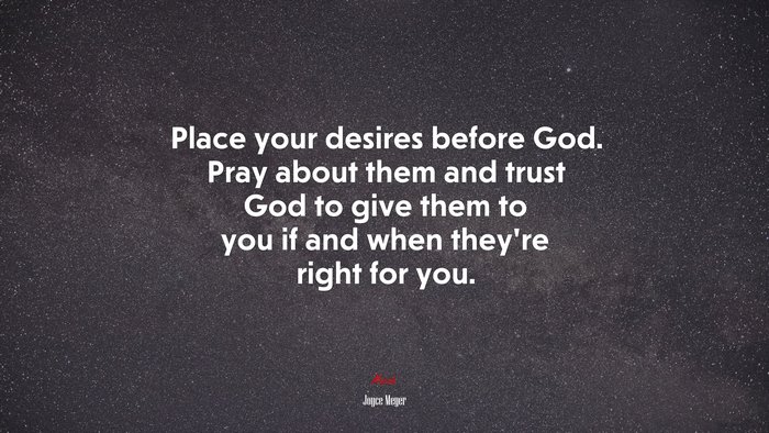 Place your desires before God. Pray about them and trust God to give them to you if and when they’re right for you. | Joyce Meyer quote