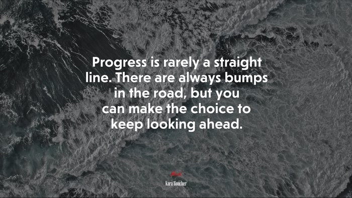 Progress is rarely a straight line. There are always bumps in the road, but you can make the choice to keep looking ahead. | Kara Goucher quote