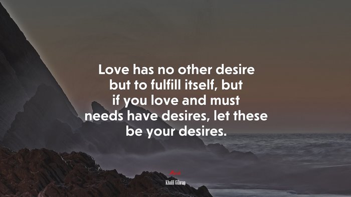Love has no other desire but to fulfill itself, but if you love and must needs have desires, let these be your desires. | Khalil Gibran quote
