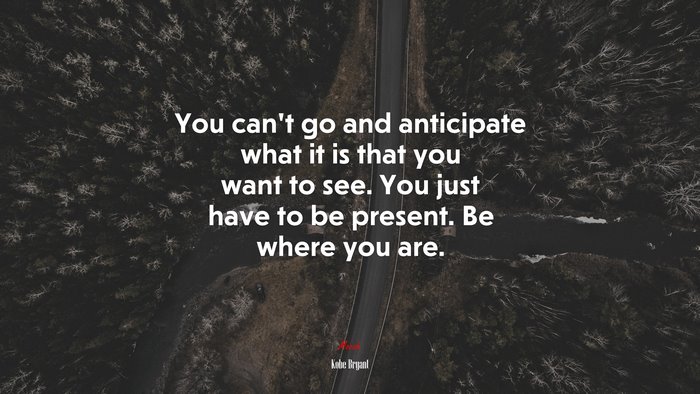 You can’t go and anticipate what it is that you want to see. You just have to be present. Be where you are. | Kobe Bryant quote