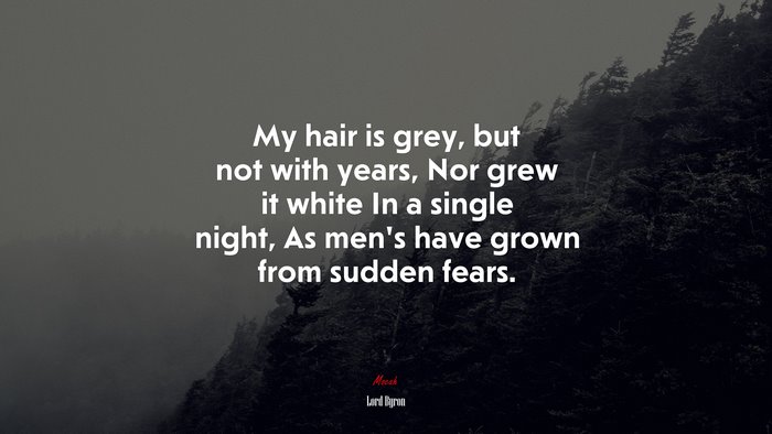 My hair is grey, but not with years, Nor grew it white In a single night, As men’s have grown from sudden fears. | Lord Byron quote