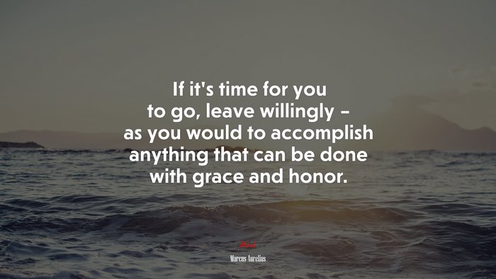 If it’s time for you to go, leave willingly – as you would to accomplish anything that can be done with grace and honor. | Marcus Aurelius quote