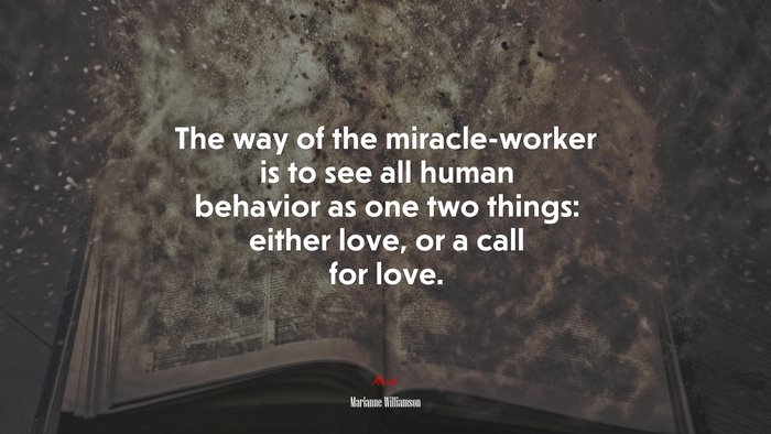 The way of the miracle-worker is to see all human behavior as one two things: either love, or a call for love. | Marianne Williamson quote