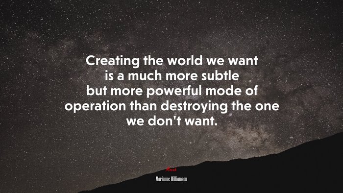 Creating the world we want is a much more subtle but more powerful mode of operation than destroying the one we don’t want. | Marianne Williamson quote