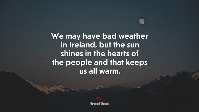 We may have bad weather in Ireland, but the sun shines in the hearts of the people and that keeps us all warm. | Marianne Williamson quote