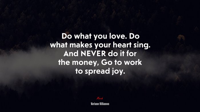 Do what you love. Do what makes your heart sing. And NEVER do it for the money, Go to work to spread joy. | Marianne Williamson quote