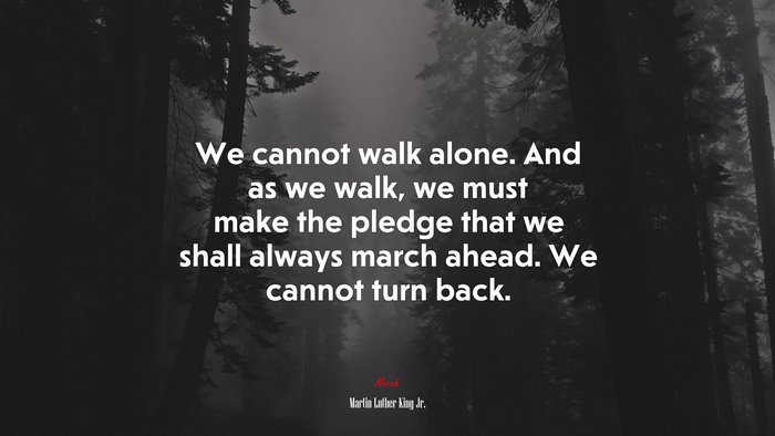 We cannot walk alone. And as we walk, we must make the pledge that we shall always march ahead. We cannot turn back. | Martin Luther King Jr. quote