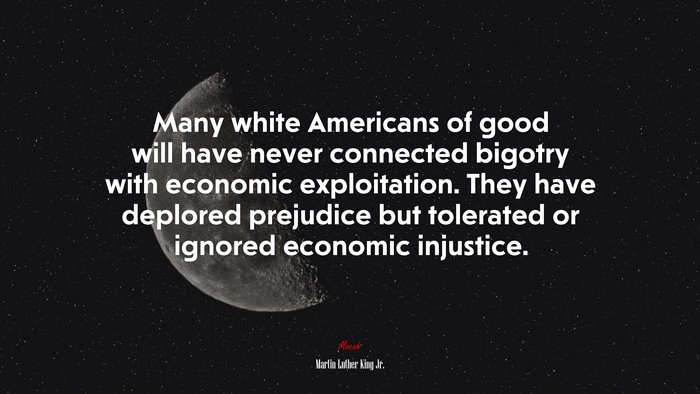 Many white Americans of good will have never connected bigotry with economic exploitation. They have deplored prejudice but tolerated or ignored economic injustice. | Martin Luther King Jr. quote