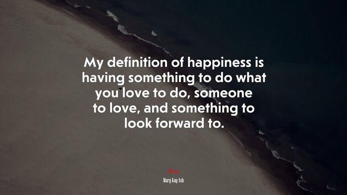 My definition of happiness is having something to do what you love to do, someone to love, and something to look forward to. | Mary Kay Ash quote