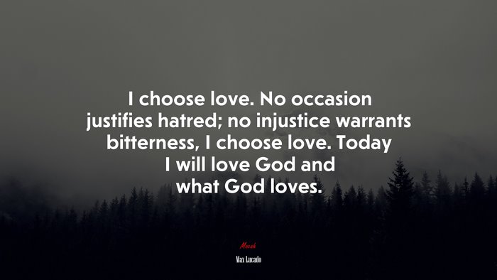 I choose love. No occasion justifies hatred; no injustice warrants bitterness, I choose love. Today I will love God and what God loves. | Max Lucado quote