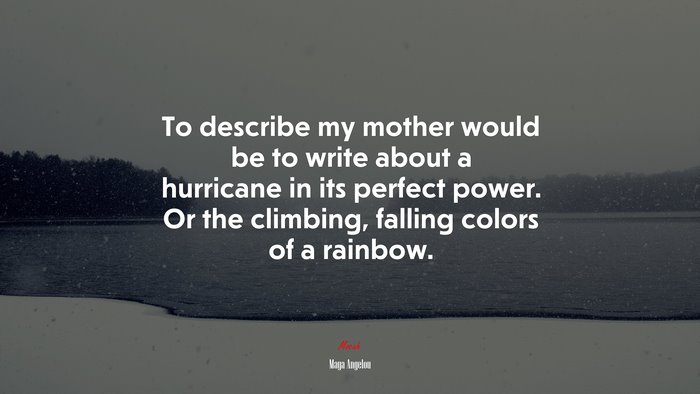 To describe my mother would be to write about a hurricane in its perfect power. Or the climbing, falling colors of a rainbow. | Maya Angelou quote