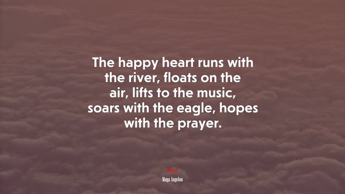 The happy heart runs with the river, floats on the air, lifts to the music, soars with the eagle, hopes with the prayer. | Maya Angelou quote