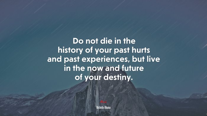 Do not die in the history of your past hurts and past experiences, but live in the now and future of your destiny. | Michelle Obama quote