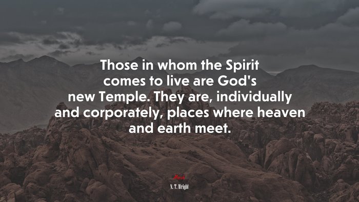 Those in whom the Spirit comes to live are God’s new Temple. They are, individually and corporately, places where heaven and earth meet. | N. T. Wright quote
