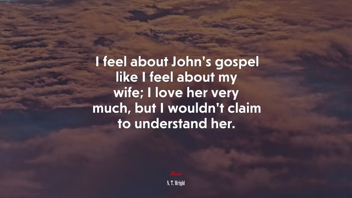 I feel about John’s gospel like I feel about my wife; I love her very much, but I wouldn’t claim to understand her. | N. T. Wright quote