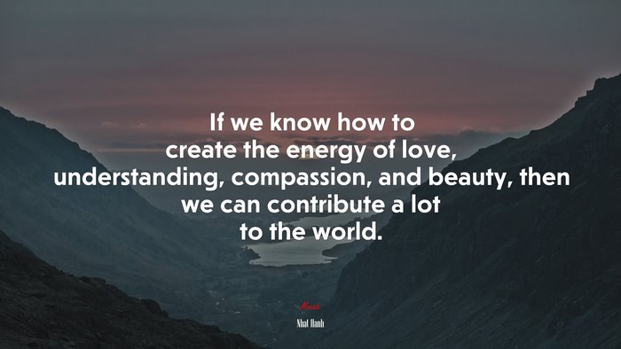 If we know how to create the energy of love, understanding, compassion, and beauty, then we can contribute a lot to the world. | Nhat Hanh quote