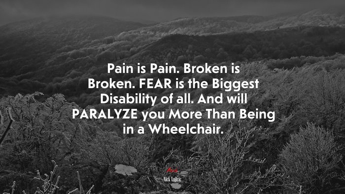 Pain is Pain. Broken is Broken. FEAR is the Biggest Disability of all. And will PARALYZE you More Than Being in a Wheelchair. | Nick Vujicic quote