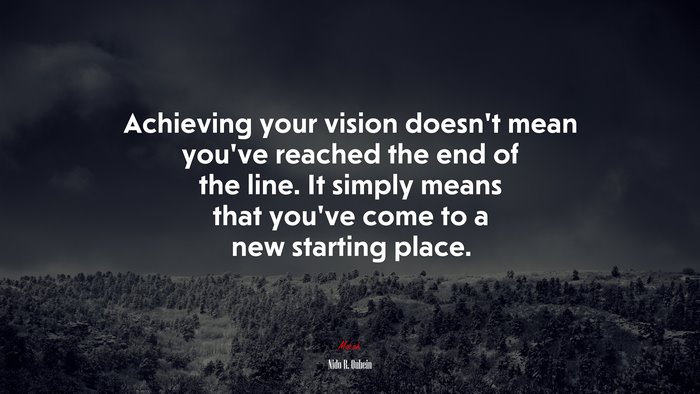 Achieving your vision doesn’t mean you’ve reached the end of the line. It simply means that you’ve come to a new starting place. | Nido R. Qubein quote